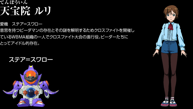天宝院（てんぽういん） ルリ　愛機　ステア＝スワロー。意思を持つビーダマンの存在とその謎を解明するためクロスファイトを開催しているWBMA組織の一人でクロスファイト大会の進行役。ビーダーたちにとってアイドル的存在。
