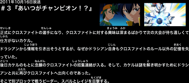 ２０１１年１０月１６日放送　第３話　『あいつがチャンピオン！？』
秘密(ひみつ)のビーダマン大会(たいかい)・クロスファイト。そこにいたのはスゴ腕(うで)のビーダーばかり。その中(なか)でも圧倒的(あっとうてき)な実力(じつりょく)を見(み)せるスバル。そのプレイに目(め)を奪(うば)われていたカケルは、全競技(ぜんきょうぎ)が終(お)わった、初(はじ)めてビーダマンをプレイすることになったのだが、ミスショットに終(お)わってしまった。
それでも、ビーダマンに対(たい)する興味(きょうみ)は深(ふか)まるばかりで、次(つぎ)の大会(たいかい)が待(ま)ち遠(とお)しくて仕方(しかた)がないカケル。ドラシアンから情報(じょうほう)を引(ひ)き出(だ)そうとするが、ドラシアン自身(じしん)もクロスファイトのルール以外(いがい)の記憶(きおく)を失(うしな)っていた。
「だったらこれから二人で、ミステリーを解(と)き明(あ)かしていかなくちゃね！」手始(てはじ)めに雑賀(さいが)のショップを訪(おとず)れたが、特(とく)に手(て)がかりはない。そこにナツミも来店(らいてん)し、一緒(いっしょ)に雑賀(さいが)の話(はなし)を聞(き)くうちにスバルとドラヴァイスの姿(すがた)を思(おも)い浮(う)かべたカケル。「そうだ。アイツらならきっと何(なに)か知(し)ってるんじゃ…」
その時(とき)、カケルのスマートフォンに着信(ちゃくしん)が入(はい)った。それはクロスファイトの招集(しょうしゅう)の連絡(れんらく)だった。