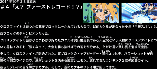 ２０１１年１０月２３日放送　第４話　『え？　ファーストレコード？』
クロスファイト西ブロックのチャンピオン・白銀スバル。クロスファイトは幾つかの競技ブロックに分かれており、前回、スバルは東西交流戦のため、東ブロックに遠征していたのだった。
モニターでスバルの様子を見つめるカケルの前にルリの祖父であり、クロスファイトの実行委員長である天宝院のシルエットが姿を現し、カケルに語りかけた。「ドラゴン同士引き合うものがあるとみえる…」
思い切ってクロスファイトについて尋ねたカケル。しかし、天宝院は「強くなって、大会を勝ち抜けばその答えが分かる」とだけ告げ、モニターから姿を消してしまった。
カケルが考え込んでいるうちにビーダー達が集まり、その日のクロスファイトが開始された。東ブロックのトップビーダー・鷲村ユキヒデ。パワーショットが自慢の月輪ゴウイチロウ。正確なショットを決める蠍宮シュモン。そして、遅れてきたランキング２位の鮫島カイト。
彼らのプレイに目を輝かすカケル。そして、遂にカケルのプレイ順が回ってきた。