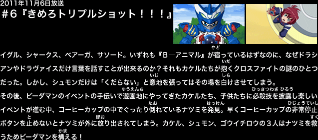 ２０１１年１１月６日放送　第６話『きめろトリプルショット』
実家がレストランを経営しているユキヒデの家を訪れたカケル。そこにはカイトやゴウイチロウ、シュモンもいて一緒に食事をすることになった。
イグル、シャークス、ベアーガ、サソード。何れも『Ｂ―アニマル』が宿っているはずなのに、なぜドラシアンだけ心が通うことがが出来るのか？　それもビーダマンの謎のひとつだった。
ドラシアン自身にもその謎は分からない様だが、「ビーダマンとパートナーの心はひとつ」という言葉に胸を熱くさせるカケル。しかし、シュモンだけが言葉に反発しその場を白けさせてしまう。
その後、雑賀のショップを訪れたカケル達はビーダマンのイベントの手伝いをすることになった。
ユキヒデ達の前にはたくさんの子供達が集まっているが、シュモンの前には誰一人集まらない。どこか寂しげなシュモンに雑賀はアドバイスをするのだが．．．