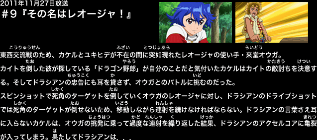 １１月３０日放送　第９話『その名はレオージャ』
東西交流戦のため、カケルとユキヒデが不在の間に突如現れたレオージャの使い手・来堂オウガ。
カイトを倒した彼が探している「ドラゴン野郎」が自分のことだと気付いたカケルはカイトの敵討ちを決意する。そしてドラシアンの忠告にも耳を貸さず、オウガとのバトルに挑むのだった。
スピンショットで死角のターゲットを倒していくオウガのレオージャに対し、ドラシアンのドライブショットでは死角のターゲットが倒せないため、移動しながら連射を続けなければならない。
ドラシアンの言葉さえ耳に入らないカケルは、オウガの挑発に乗って過度な連射を繰り返した結果、ドラシアンのアクセルコアに亀裂が入ってしまう。
果たしてドラシアンは．．．