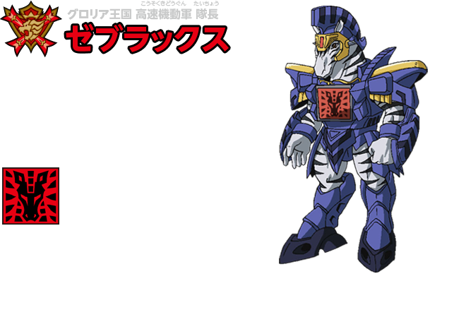 グロリア王国 高速機動軍 隊長　ゼブラックス　正義の為ならば至上命令でさえも逆らう頑固者。我が身を投げ出す事にためらいはなく、バトルでも日常でもすぐに白黒つけたがる性格。【必殺技】ダブルエッジ・ソード　放たれたサイコロットが両刃の剣に変化し、斬りつける技。切れ味は抜群だが、外すと自分にダメージが返ってくる白黒分かれるリスクの高い技。